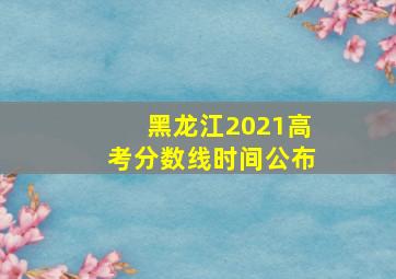 黑龙江2021高考分数线时间公布