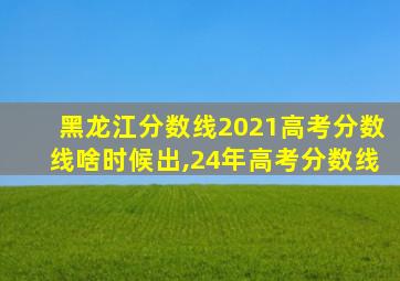 黑龙江分数线2021高考分数线啥时候出,24年高考分数线