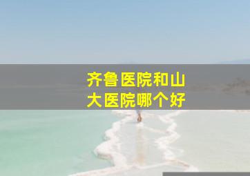 齐鲁医院和山大医院哪个好