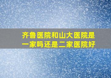 齐鲁医院和山大医院是一家吗还是二家医院好